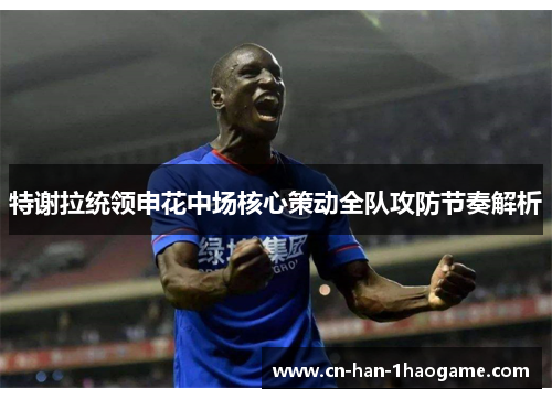 特谢拉统领申花中场核心策动全队攻防节奏解析
