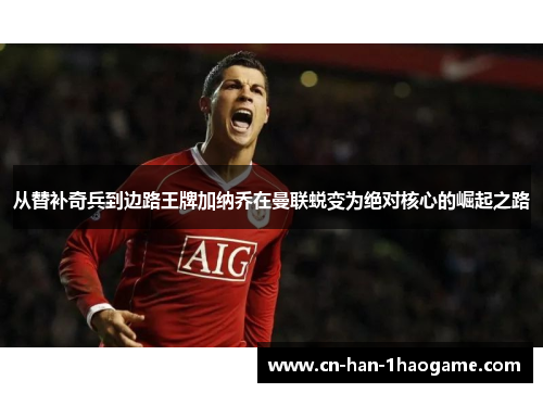 从替补奇兵到边路王牌加纳乔在曼联蜕变为绝对核心的崛起之路