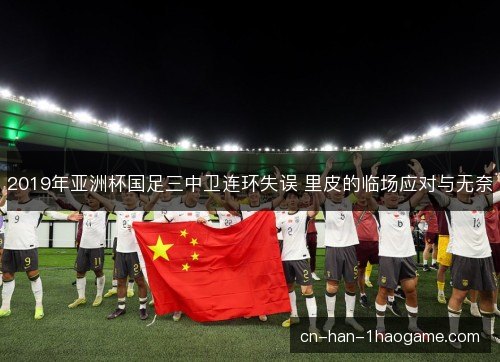 2019年亚洲杯国足三中卫连环失误 里皮的临场应对与无奈